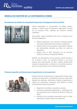 OFERTA DE SERVICIOS
www.mutuamontanesa.es
MODELO DE GESTIÓN DE LA CONTINGENCIA COMÚN
Procedimiento de Gestión de Incapacidad Temporal por Contingencias Comunes (ITCC)
Hemos desarrollado un procedimiento de trabajo práctico,
eficiente y uniforme para el tratamiento, seguimiento y control
de los procesos ITCC, realizado por personal sanitario
cualificado.
Esta gestión supone beneficios tanto para la empresa como
para los trabajadores:
 Rápido seguimiento: Una actuación inmediata permite
una mayor colaboración para la pronta recuperación
 Gestión Clínica de los procesos: Seguimiento realizado
por profesionales sanitarios que tiene en cuenta el
diagnóstico
 Gestión ante el SPS: Actuación con los Servicios
Públicos de Salud y la Inspección Médica.
Además, los seguimientos de los procesos, desde principio a
fin, se llevan a cabo por personal sanitario y una única
persona para cada proceso. Es decir, nuestros profesionales
realizan los seguimientos y controles en el momento oportuno,
para una mayor eficacia, con la máxima coordinación.
Protocolo específico de eficiencia para el seguimiento y la reincorporación
Nuestro protocolo de eficiencia en el seguimiento incluye varias
acciones de seguimiento y coordinación entre las cuales cabe
destacar las siguientes, destinadas a facilitar el seguimiento y
realizar las actuaciones necesarias para facilitar la pronta
reincorporación laboral del paciente:
 Seguimiento inmediato a consultas o pruebas
 Consultas presenciales planificadas y coordinadas con
las actuaciones de los médicos del Servicio Público de
Salud
 Aumento de las consultas presenciales, para un mejor
seguimiento y determinación de actuaciones
 