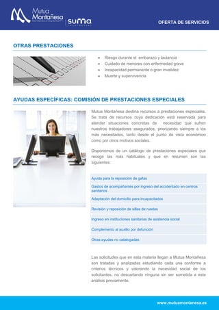 OFERTA DE SERVICIOS
www.mutuamontanesa.es
OTRAS PRESTACIONES
 Riesgo durante el embarazo y lactancia
 Cuidado de menores con enfermedad grave
 Incapacidad permanente o gran invalidez
 Muerte y supervivencia
AYUDAS ESPECÍFICAS: COMISIÓN DE PRESTACIONES ESPECIALES
Mutua Montañesa destina recursos a prestaciones especiales.
Se trata de recursos cuya dedicación está reservada para
atender situaciones concretas de necesidad que sufren
nuestros trabajadores asegurados, priorizando siempre a los
más necesitados, tanto desde el punto de vista económico
como por otros motivos sociales.
Disponemos de un catálogo de prestaciones especiales que
recoge las más habituales y que en resumen son las
siguientes:
Las solicitudes que en esta materia llegan a Mutua Montañesa
son tratadas y analizadas estudiando cada una conforme a
criterios técnicos y valorando la necesidad social de los
solicitantes, no descartando ninguna sin ser sometida a este
análisis previamente.
Ayuda para la reposición de gafas
Gastos de acompañantes por ingreso del accidentado en centros
sanitarios
Adaptación del domicilio para incapacitados
Revisión y reposición de sillas de ruedas
Ingreso en instituciones sanitarias de asistencia social
Complemento al auxilio por defunción
Otras ayudas no catalogadas
 