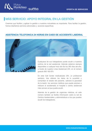 OFERTA DE SERVICIOS
www.mutuamontanesa.es
MÁS SERVICIO: APOYO INTEGRAL EN LA GESTIÓN
Creemos que facilitar y agilizar la gestión a nuestros mutualistas es importante. Para facilitar la gestión,
hemos diseñamos servicios adicionales y acciones específicas.
ASISTENCIA TELEFONICA 24 HORAS EN CASO DE ACCIDENTE LABORAL
Cualquiera de sus trabajadores puede acudir a nuestros
centros de la red asistencial. Además estamos siempre
disponibles a cualquier hora del día los 365 días del año,
a través de nuestra Línea Asistencial 24h, en el número
gratuito 900 180 875.
En este Call Center medicalizado 24h, un profesional
sanitario, tras obtener los datos de lo sucedido y
comprobar el estado del paciente, valorará la gravedad
de la lesión, los servicios médicos que pueda precisar e
indicará al accidentado el hospital o centro asistencial
más cercano al que puede acudir.
Además de la gestión de urgencias médicas, en este
número también se facilita información sobre la red de
Centros Asistenciales y administrativos a los que pueden
acudir los trabajadores.
 