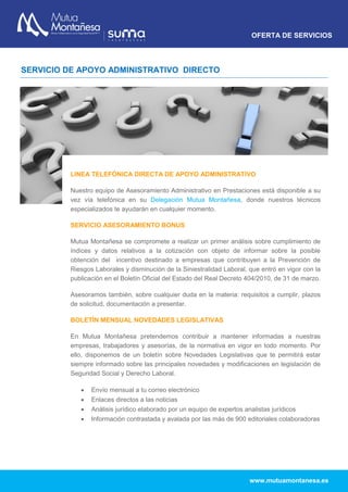 OFERTA DE SERVICIOS
www.mutuamontanesa.es
SERVICIO DE APOYO ADMINISTRATIVO DIRECTO
LINEA TELEFÓNICA DIRECTA DE APOYO ADMINISTRATIVO
Nuestro equipo de Asesoramiento Administrativo en Prestaciones está disponible a su
vez vía telefónica en su Delegación Mutua Montañesa, donde nuestros técnicos
especializados te ayudarán en cualquier momento.
SERVICIO ASESORAMIENTO BONUS
Mutua Montañesa se compromete a realizar un primer análisis sobre cumplimiento de
índices y datos relativos a la cotización con objeto de informar sobre la posible
obtención del incentivo destinado a empresas que contribuyen a la Prevención de
Riesgos Laborales y disminución de la Siniestralidad Laboral, que entró en vigor con la
publicación en el Boletín Oficial del Estado del Real Decreto 404/2010, de 31 de marzo.
Asesoramos también, sobre cualquier duda en la materia: requisitos a cumplir, plazos
de solicitud, documentación a presentar.
BOLETÍN MENSUAL NOVEDADES LEGISLATIVAS
En Mutua Montañesa pretendemos contribuir a mantener informadas a nuestras
empresas, trabajadores y asesorías, de la normativa en vigor en todo momento. Por
ello, disponemos de un boletín sobre Novedades Legislativas que te permitirá estar
siempre informado sobre las principales novedades y modificaciones en legislación de
Seguridad Social y Derecho Laboral.
 Envío mensual a tu correo electrónico
 Enlaces directos a las noticias
 Análisis jurídico elaborado por un equipo de expertos analistas jurídicos
 Información contrastada y avalada por las más de 900 editoriales colaboradoras
 