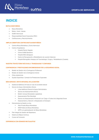 OFERTA DE SERVICIOS
www.mutuamontanesa.es
INDICE
MUTUA MONTAÑESA
 Mutua Montañesa
 Misión, Visión, Valores
 SUMA Intermutual
 Responsabilidad Social Corporativa (RSC)
 Certificaciones y Reconocimientos
AMPLIA COBERTURA CENTROS MUTUA MONTAÑESA
 Centros Mutua Montañesa y Suma Intermutual
 Centros Hospitalarios
 Hospital Ramón Negrete
 Clínica SUMA Barcelona
 Hospital MAZ (Zaragoza)
 Centro de Recuperación y Rehabilitación de Levante (Valencia)
 Hospital Monográfico Asepeyo de Traumatología, Cirugía y Rehabilitación (Coslada)
NUESTRA TRAYECTORIA NOS AVALA: TRANQUILIDAD Y CONFIANZA
CONTINGENCIA Y PRESTACIONES ENCOMENDADAS POR LA SEGURIDAD SOCIAL
 Modelo de Gestión de la Contingencia Profesional
 Modelo de Gestión de la Contingencia Común
 Otras prestaciones
 Ayudas Específicas: Comisión de Prestaciones Especiales
MÁS SERVICIO: APOYO INTEGRAL EN LA GESTIÓN
 Asistencia telefónica 24 horas en caso de accidente laboral
 Servicio de Apoyo Administrativo Directo
 Línea telefónica Directa de Apoyo Administrativo
 Servicio de Asesoramiento Bonus
 Boletín mensual Novedades Legislativas
 Asesoramiento Plan Movilidad
 Servicio de Asesoramiento Prevención con Cargo a Cuotas de la Seguridad Social
 Asesoramiento y Atención a Desplazados al Extranjero
 Herramientas de Gestión on-line
 Web Privada Mutua Montañesa
 WEB Pública de Mutua Montañesa
 APPS con geolocalización de Mutua Montañesa
 Plan Integral de Gestión del Absentismo
 Sistema de Mejora Continua
 Cursos de Formación
EXPERIENCIA CON GRANDES MUTUALISTAS
 