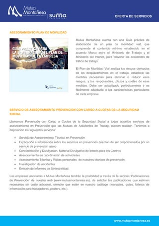 OFERTA DE SERVICIOS
www.mutuamontanesa.es
ASESORAMIENTO PLAN DE MOVILIDAD
Mutua Montañesa cuenta con una Guía práctica de
elaboración de un plan de movilidad vial, que
comprende el contenido mínimo establecido en el
acuerdo Marco entre el Ministerio de Trabajo y el
Ministerio del Interior, para prevenir los accidentes de
tráfico de trabajo.
El Plan de Movilidad Vial analiza los riesgos derivados
de los desplazamientos en el trabajo, establece las
medidas necesarias para eliminar o reducir esos
riesgos, y los responsables, plazos y costes de esas
medidas. Debe ser actualizado periódicamente y es
fácilmente adaptable a las características particulares
de cada empresa.
SERVICIO DE ASESORAMIENTO PREVENCION CON CARGO A CUOTAS DE LA SEGURIDAD
SOCIAL
Llamamos Prevención con Cargo a Cuotas de la Seguridad Social a todos aquellos servicios de
asesoramiento en Prevención que las Mutuas de Accidentes de Trabajo pueden realizar. Tenemos a
disposición los siguientes servicios:
 Servicio de Asesoramiento Técnico en Prevención
 Explicación e información sobre los servicios en prevención que han de ser proporcionados por un
servicio de prevención ajeno
 Concienciación y Divulgación. Material Divulgativo de Interés para los Centros
 Asesoramiento en coordinación de actividades
 Asesoramiento Técnico y Visitas personales de nuestros técnicos de prevención
 Investigación de accidentes
 Emisión de Informes de Siniestralidad
Las empresas asociadas a Mutua Montañesa tendrán la posibilidad a través de la sección ‘Publicaciones
de Prevención’ de nuestra web (www.mutuamontanesa.es), de solicitar las publicaciones que estimen
necesarias sin coste adicional, siempre que estén en nuestro catálogo (manuales, guías, folletos de
información para trabajadores, posters, etc.).
 