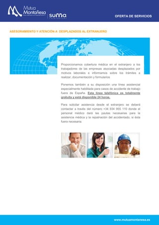 OFERTA DE SERVICIOS
www.mutuamontanesa.es
ASESORAMIENTO Y ATENCIÓN A DESPLAZADOS AL EXTRANJERO
Proporcionamos cobertura médica en el extranjero a los
trabajadores de las empresas asociadas desplazados por
motivos laborales e informamos sobre los trámites a
realizar, documentación y formularios
Ponemos también a su disposición una línea asistencial
especialmente habilitada para casos de accidente de trabajo
fuera de España. Esta línea telefónica es totalmente
gratuita y está disponible 24 horas.
Para solicitar asistencia desde el extranjero se deberá
contactar a través del número +34 934 955 110 donde el
personal médico dará las pautas necesarias para la
asistencia médica y la repatriación del accidentado, si ésta
fuera necesaria.
 