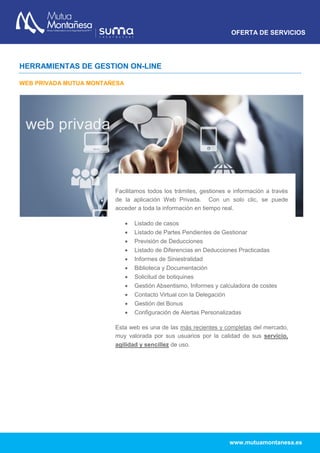 OFERTA DE SERVICIOS
www.mutuamontanesa.es
HERRAMIENTAS DE GESTION ON-LINE
WEB PRIVADA MUTUA MONTAÑESA
Facilitamos todos los trámites, gestiones e información a través
de la aplicación Web Privada. Con un solo clic, se puede
acceder a toda la información en tiempo real.
 Listado de casos
 Listado de Partes Pendientes de Gestionar
 Previsión de Deducciones
 Listado de Diferencias en Deducciones Practicadas
 Informes de Siniestralidad
 Biblioteca y Documentación
 Solicitud de botiquines
 Gestión Absentismo, Informes y calculadora de costes
 Contacto Virtual con la Delegación
 Gestión del Bonus
 Configuración de Alertas Personalizadas
Esta web es una de las más recientes y completas del mercado,
muy valorada por sus usuarios por la calidad de sus servicio,
agilidad y sencillez de uso.
 
