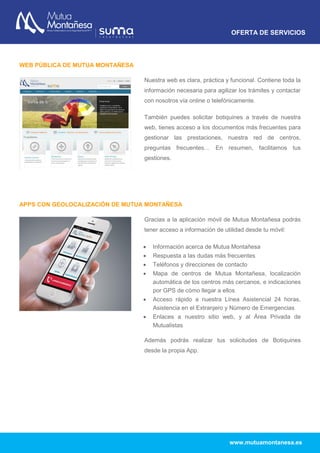 OFERTA DE SERVICIOS
www.mutuamontanesa.es
WEB PÚBLICA DE MUTUA MONTAÑESA
Nuestra web es clara, práctica y funcional. Contiene toda la
información necesaria para agilizar los trámites y contactar
con nosotros vía online o telefónicamente.
También puedes solicitar botiquines a través de nuestra
web, tienes acceso a los documentos más frecuentes para
gestionar las prestaciones, nuestra red de centros,
preguntas frecuentes… En resumen, facilitamos tus
gestiones.
APPS CON GEOLOCALIZACIÓN DE MUTUA MONTAÑESA
Gracias a la aplicación móvil de Mutua Montañesa podrás
tener acceso a información de utilidad desde tu móvil:
 Información acerca de Mutua Montañesa
 Respuesta a las dudas más frecuentes
 Teléfonos y direcciones de contacto
 Mapa de centros de Mutua Montañesa, localización
automática de los centros más cercanos, e indicaciones
por GPS de cómo llegar a ellos
 Acceso rápido a nuestra Línea Asistencial 24 horas,
Asistencia en el Extranjero y Número de Emergencias
 Enlaces a nuestro sitio web, y al Área Privada de
Mutualistas
Además podrás realizar tus solicitudes de Botiquines
desde la propia App.
 