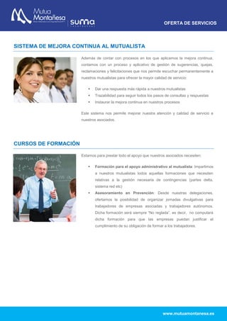 OFERTA DE SERVICIOS
www.mutuamontanesa.es
SISTEMA DE MEJORA CONTINUA AL MUTUALISTA
Además de contar con procesos en los que aplicamos la mejora continua,
contamos con un proceso y aplicativo de gestión de sugerencias, quejas,
reclamaciones y felicitaciones que nos permite escuchar permanentemente a
nuestros mutualistas para ofrecer la mayor calidad de servicio:
 Dar una respuesta más rápida a nuestros mutualistas
 Trazabilidad para seguir todos los pasos de consultas y respuestas
 Instaurar la mejora continua en nuestros procesos
Este sistema nos permite mejorar nuestra atención y calidad de servicio a
nuestros asociados.
CURSOS DE FORMACIÓN
Estamos para prestar todo el apoyo que nuestros asociados necesiten:
 Formación para el apoyo administrativo al mutualista: Impartimos
a nuestros mutualistas todos aquellas formaciones que necesiten
relativas a la gestión necesaria de contingencias (partes delta,
sistema red etc)
 Asesoramiento en Prevención: Desde nuestras delegaciones,
ofertamos la posibilidad de organizar jornadas divulgativas para
trabajadores de empresas asociadas y trabajadores autónomos.
Dicha formación será siempre “No reglada”, es decir, no computará
dicha formación para que las empresas puedan justificar el
cumplimiento de su obligación de formar a los trabajadores.
 