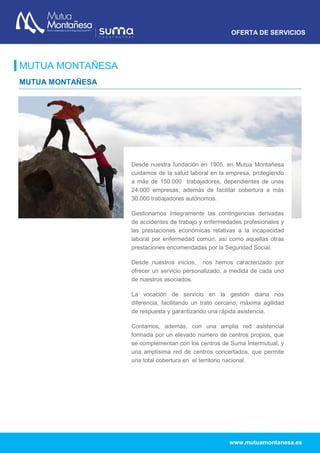 OFERTA DE SERVICIOS
www.mutuamontanesa.es
MUTUA MONTAÑESA
MUTUA MONTAÑESA
Desde nuestra fundación en 1905, en Mutua Montañesa
cuidamos de la salud laboral en la empresa, protegiendo
a más de 150.000 trabajadores, dependientes de unas
24.000 empresas, además de facilitar cobertura a más
30.000 trabajadores autónomos.
Gestionamos íntegramente las contingencias derivadas
de accidentes de trabajo y enfermedades profesionales y
las prestaciones económicas relativas a la incapacidad
laboral por enfermedad común, así como aquellas otras
prestaciones encomendadas por la Seguridad Social.
Desde nuestros inicios, nos hemos caracterizado por
ofrecer un servicio personalizado, a medida de cada uno
de nuestros asociados.
La vocación de servicio en la gestión diaria nos
diferencia, facilitando un trato cercano, máxima agilidad
de respuesta y garantizando una rápida asistencia.
Contamos, además, con una amplia red asistencial
formada por un elevado número de centros propios, que
se complementan con los centros de Suma Intermutual, y
una amplísima red de centros concertados, que permite
una total cobertura en el territorio nacional.
 