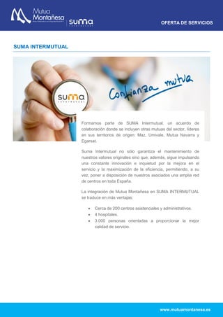 OFERTA DE SERVICIOS
www.mutuamontanesa.es
SUMA INTERMUTUAL
Formamos parte de SUMA Intermutual, un acuerdo de
colaboración donde se incluyen otras mutuas del sector, líderes
en sus territorios de origen: Maz, Umivale, Mutua Navarra y
Egarsat.
Suma Intermutual no sólo garantiza el mantenimiento de
nuestros valores originales sino que, además, sigue impulsando
una constante innovación e inquietud por la mejora en el
servicio y la maximización de la eficiencia, permitiendo, a su
vez, poner a disposición de nuestros asociados una amplia red
de centros en toda España.
La integración de Mutua Montañesa en SUMA INTERMUTUAL
se traduce en más ventajas:
 Cerca de 200 centros asistenciales y administrativos.
 4 hospitales.
 3.000 personas orientadas a proporcionar la mejor
calidad de servicio.
 
