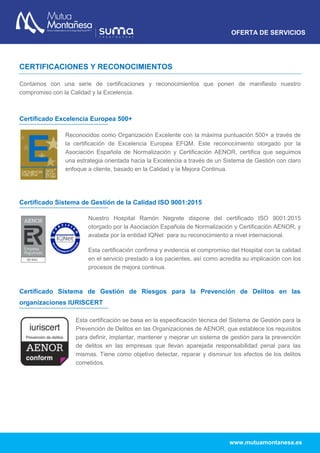 OFERTA DE SERVICIOS
www.mutuamontanesa.es
CERTIFICACIONES Y RECONOCIMIENTOS
Contamos con una serie de certificaciones y reconocimientos que ponen de manifiesto nuestro
compromiso con la Calidad y la Excelencia.
Certificado Excelencia Europea 500+
Certificado Sistema de Gestión de la Calidad ISO 9001:2015
Certificado Sistema de Gestión de Riesgos para la Prevención de Delitos en las
organizaciones IURISCERT
Reconocidos como Organización Excelente con la máxima puntuación 500+ a través de
la certificación de Excelencia Europea EFQM. Este reconocimiento otorgado por la
Asociación Española de Normalización y Certificación AENOR, certifica que seguimos
una estrategia orientada hacia la Excelencia a través de un Sistema de Gestión con claro
enfoque a cliente, basado en la Calidad y la Mejora Continua.
Nuestro Hospital Ramón Negrete dispone del certificado ISO 9001:2015
otorgado por la Asociación Española de Normalización y Certificación AENOR, y
avalada por la entidad IQNet para su reconocimiento a nivel internacional.
Esta certificación confirma y evidencia el compromiso del Hospital con la calidad
en el servicio prestado a los pacientes, así como acredita su implicación con los
procesos de mejora continua.
Esta certificación se basa en la especificación técnica del Sistema de Gestión para la
Prevención de Delitos en las Organizaciones de AENOR, que establece los requisitos
para definir, implantar, mantener y mejorar un sistema de gestión para la prevención
de delitos en las empresas que llevan aparejada responsabilidad penal para las
mismas. Tiene como objetivo detectar, reparar y disminuir los efectos de los delitos
cometidos.
 