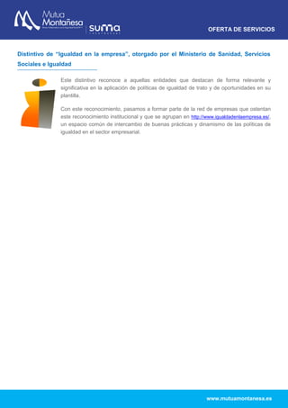 OFERTA DE SERVICIOS
www.mutuamontanesa.es
Distintivo de “Igualdad en la empresa”, otorgado por el Ministerio de Sanidad, Servicios
Sociales e Igualdad
Este distintivo reconoce a aquellas entidades que destacan de forma relevante y
significativa en la aplicación de políticas de igualdad de trato y de oportunidades en su
plantilla.
Con este reconocimiento, pasamos a formar parte de la red de empresas que ostentan
este reconocimiento institucional y que se agrupan en http://www.igualdadenlaempresa.es/,
un espacio común de intercambio de buenas prácticas y dinamismo de las políticas de
igualdad en el sector empresarial.
 