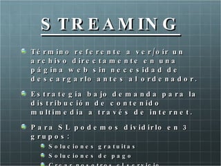 S T R E A M IN G
T é r m in o r e f e r e n t e a v e r / o ír u n
a r c h iv o d ir e c t a m e n t e e n u n a
p á g in a w e b s in n e c e s id a d d e
d e s c a r g a r lo a n t e s a l o r d e n a d o r .

E s t r a t e g ia b a jo d e m a n d a p a r a la
d is t r ib u c ió n d e c o n t e n id o
m u lt im e d ia a t r a v é s d e in t e r n e t .

P a r a S L p o d e m o s d iv id ir lo e n 3
g ru p o s :
     S o lu c io n e s g r a t u it a s
     S o lu c io n e s d e p a g o
 
