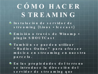 C Ó M O H AC ER
   S T R E A M IN G
In s t a la c ió n d e s e r v id o r d e
s t r e a m in g ( L in u x + Ic e c a s t )

E m is ió n a t r a v é s d e W in a m p +
p lu g in S H O U T C a s t

T a m b ié n s e p u e d e n u t iliz a r
“ R a d io s O n lin e ” p a r a o f r e c e r
m ú s ic a e n s t r e a m in g e n n u e s t r a
p a r c e la .

E n la s p r o p ie d a d e s d e l t e r r e n o
s e in t r o d u c e la d ir e c c ió n d e l
s e r v id o r d e s t r e a m in g q u e
 