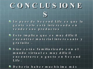 C O N C L U S IO N E
         S
Lo p e o r d e     S e c o n d L if e e s q u e la
g e n t e s ó lo   e s t á in t e r e s a d a e n
ve nde r s us       p ro d u c to s .

E s t o im p lic a q u e e s m u y d if íc il
e n c o n t r a r m a t e r ia l in t e r e s a n t e y
g r a t u it o .

S in o e s t á s f a m ilia r iz a d o c o n e l
m u n d o v ir t u a l e s m u y d if íc il
e n c o n tra rs e a g u s to e n S e c o n d
L if e .

D e b e r ía h a b e r m u c h ís im a m á s
 
