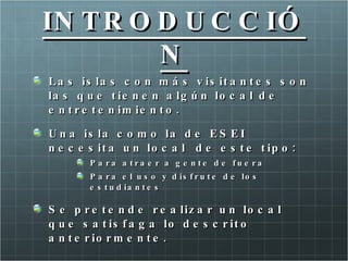 IN T R O D U C C IÓ
         N
L a s is la s c o n m á s v is it a n t e s s o n
la s q u e t ie n e n a lg ú n lo c a l d e
e n t r e t e n im ie n t o .

U n a is la c o m o la d e E S E I
n e c e s it a u n lo c a l d e e s t e t ip o :
        P a ra a tra e r a      g e n te d e fu e ra
        P a ra e l u s o y     d is f r u t e d e lo s
        e s t u d ia n t e s

S e p r e t e n d e r e a liz a r u n lo c a l
q u e s a t is f a g a lo d e s c r it o
a n t e r io r m e n t e .
 