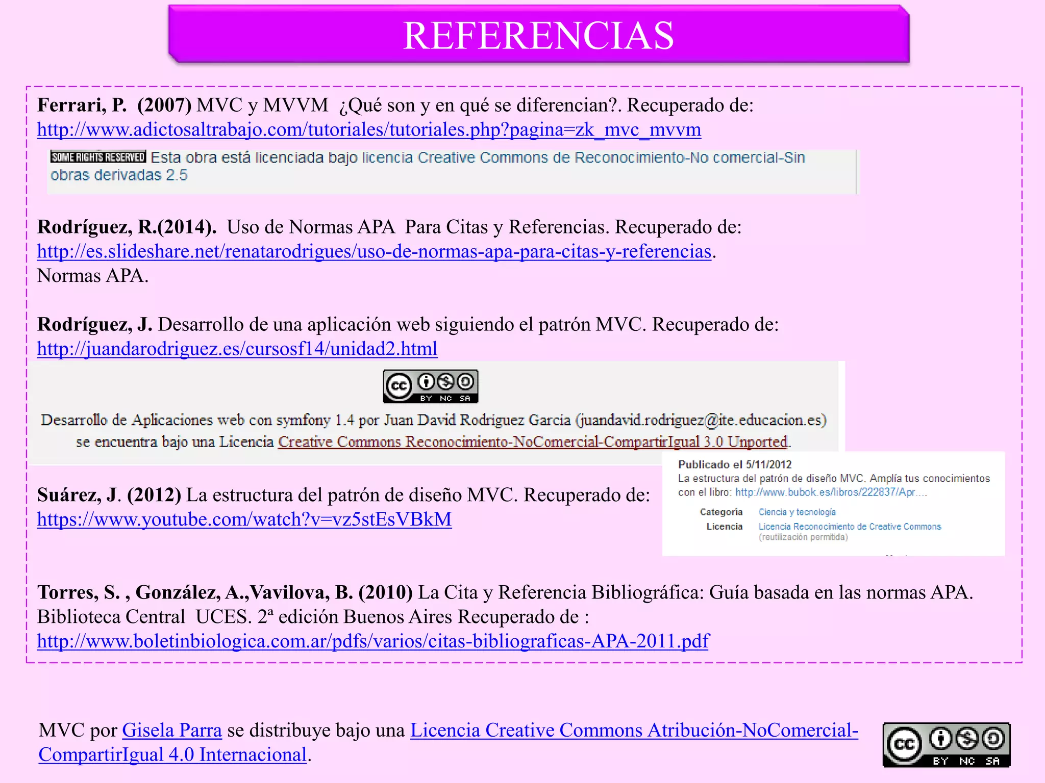 REFERENCIAS
Ferrari, P. (2007) MVC y MVVM ¿Qué son y en qué se diferencian?. Recuperado de:
http://www.adictosaltrabajo.com/tutoriales/tutoriales.php?pagina=zk_mvc_mvvm
Rodríguez, R.(2014). Uso de Normas APA Para Citas y Referencias. Recuperado de:
http://es.slideshare.net/renatarodrigues/uso-de-normas-apa-para-citas-y-referencias.
Normas APA.
Rodríguez, J. Desarrollo de una aplicación web siguiendo el patrón MVC. Recuperado de:
http://juandarodriguez.es/cursosf14/unidad2.html
Suárez, J. (2012) La estructura del patrón de diseño MVC. Recuperado de:
https://www.youtube.com/watch?v=vz5stEsVBkM
Torres, S. , González, A.,Vavilova, B. (2010) La Cita y Referencia Bibliográfica: Guía basada en las normas APA.
Biblioteca Central UCES. 2ª edición Buenos Aires Recuperado de :
http://www.boletinbiologica.com.ar/pdfs/varios/citas-bibliograficas-APA-2011.pdf
MVC por Gisela Parra se distribuye bajo una Licencia Creative Commons Atribución-NoComercial-
CompartirIgual 4.0 Internacional.
 