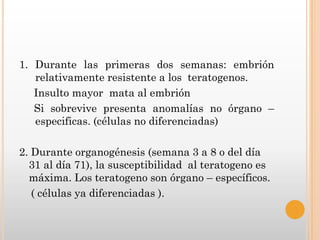 1. Durante las primeras dos semanas: embrión
   relativamente resistente a los teratogenos.
   Insulto mayor mata al embrión
   Si sobrevive presenta anomalías no órgano –
   especificas. (células no diferenciadas)

2. Durante organogénesis (semana 3 a 8 o del día
  31 al día 71), la susceptibilidad al teratogeno es
  máxima. Los teratogeno son órgano – específicos.
   ( células ya diferenciadas ).
 