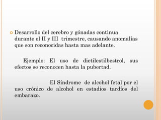    Desarrollo del cerebro y gónadas continua
    durante el II y III trimestre, causando anomalías
    que son reconocidas hasta mas adelante.

        Ejemplo: El uso de dietilestilbestrol, sus
    efectos se reconocen hasta la pubertad.

                 El Síndrome de alcohol fetal por el
    uso crónico de alcohol en estadios tardíos del
    embarazo.
 