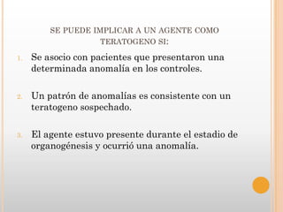 SE PUEDE IMPLICAR A UN AGENTE COMO
                    TERATOGENO SI:

1.   Se asocio con pacientes que presentaron una
     determinada anomalía en los controles.

2.   Un patrón de anomalías es consistente con un
     teratogeno sospechado.

3.   El agente estuvo presente durante el estadio de
     organogénesis y ocurrió una anomalía.
 