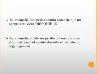 4. La anomalía fue menos común antes de que un
  agente estuviera DISPONIBLE.



5. La anomalía puede ser producida en animales
  administrando el agente durante el periodo de
  organogénesis.
 