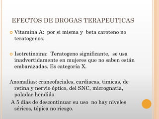 EFECTOS DE DROGAS TERAPEUTICAS
   Vitamina A: por si misma y beta caroteno no
    teratogenos.

   Isotretinoina: Teratogeno significante, se usa
    inadvertidamente en mujeres que no saben están
    embarazadas. Es categoría X.

Anomalías: craneofaciales, cardiacas, timicas, de
 retina y nervio óptico, del SNC, micrognatia,
 paladar hendido.
A 5 días de descontinuar su uso no hay niveles
 séricos, tópica no riesgo.
 