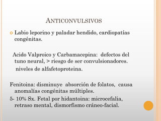 ANTICONVULSIVOS
   Labio leporino y paladar hendido, cardiopatías
    congénitas.

 Acido Valproico y Carbamacepina: defectos del
 tuno neural, > riesgo de ser convulsionadores.
  niveles de alfafetoproteina.

Fenitoina: disminuye absorción de folatos, causa
  anomalías congénitas múltiples.
5- 10% Sx. Fetal por hidantoina: microcefalia,
  retraso mental, dismorfismo cráneo-facial.
 