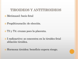 TIROIDEOS Y ANTITIROIDEOS
   Metimazol: bocio fetal

   Propiltiouracilo: de elección.

   T3 y T4: cruzan poco la placenta.

   I radioactivo: se concentra en la tiroides fetal
    ablación tiroidea.

   Hormona tiroidea: beneficio supera riesgo.
 