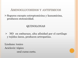 AMINOGLUCOSIDOS Y ANTIFIMICOS
> Seguros excepto estreptomicina y kanamicina,
  producen ototoxicidad.

                   QUINOLONAS

> NO en embarazo, alta afinidad por el cartílago
 y tejidos óseos, producen artropatías.

Lindano: toxico
Aciclovir: tópico
           oral curso corto.
 