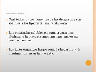 MEDICAMENTOS EN EMBARAZO………



   Casi todos los componentes de las drogas que son
    solubles a los lípidos cruzan la placenta.

   Las sustancias solubles en agua cruzan mas
    fácilmente la placenta mientras mas bajo es su
    peso molecular.

   Los iones orgánicos largos como la heparina y la
    insulina no cruzan la placenta.
 
