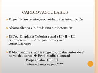 CARDIOVASCULARES
   Digoxina: no teratogeno, cuidado con intoxicación

   Alfametildopa e hidralazina : hipotensión

   IECA: Displasia Tubular renal ( IR) II y III
    trimestre--------- oligoamnios y sus
    complicaciones.

   B bloqueadores: no teratogenos, no dar antes de 2
    horas del parto-- Bradicardia neonatal
               Propanolol--- RCIU
                Atenolol mas seguro????
 