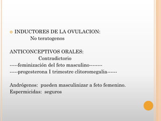    INDUCTORES DE LA OVULACION:
         No teratogenos

ANTICONCEPTIVOS ORALES:
              Contradictorio
-----feminización del feto masculino--------
-----progesterona I trimestre clitoromegalia------

Andrógenos: pueden masculinizar a feto femenino.
Espermicidas: seguros
 