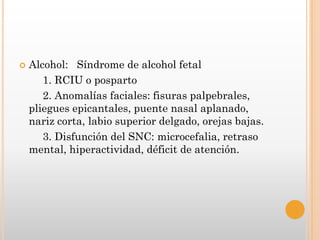    Alcohol: Síndrome de alcohol fetal
       1. RCIU o posparto
       2. Anomalías faciales: fisuras palpebrales,
    pliegues epicantales, puente nasal aplanado,
    nariz corta, labio superior delgado, orejas bajas.
       3. Disfunción del SNC: microcefalia, retraso
    mental, hiperactividad, déficit de atención.
 