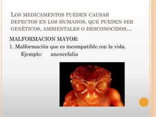 LOS MEDICAMENTOS PUEDEN CAUSAR
DEFECTOS EN LOS HUMANOS, QUE PUEDEN SER
GENÉTICOS, AMBIENTALES O DESCONOCIDOS…

MALFORMACION MAYOR:
1. Malformación que es incompatible con la vida.
    Ejemplo:    anencefalia
 