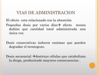 VIAS DE ADMINISTRACION
El efecto esta relacionado con la absorción
Pequeñas dosis por varios días efecto menos
  dañino que cantidad total administrada una
  única vez.

Dosis consecutivas inducen enzimas que pueden
 degradar el teratogeno.

Dosis secuencial destruye células que catabolizan
 la droga, produciendo mayores consecuencias .
 