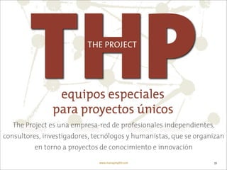 The Project es una empresa-red de profesionales independientes,
consultores, investigadores, tecnólogos y humanistas, que se organizan
          en torno a proyectos de conocimiento e innovación

                              www.managingXXI.com                 21
 
