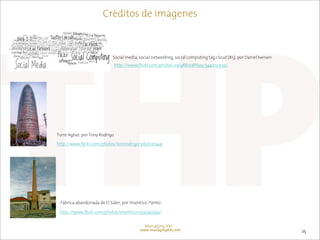 Créditos de imágenes



                            Social media, social networking, social computing tag cloud (#5), por Daniel Iversen
                                http://www.flickr.com/photos/29148810@N05/5440123139/




Torre Agbar, por Tony Rodrigo

http://www.flickr.com/photos/tonirodrigo/3167031344/




 Fábrica abandonada de El Saler, por Visentico /Sento

 http://www.flickr.com/photos/visentico/3335147293/


                                              Managing XXI
                                            www.managingXXI.com                                                    25
 