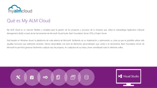 Qué es My ALM Cloud
My ALM Cloud es un solución flexible y completa para la gestión de los proyectos y procesos de tu empresa que utiliza la metodología Application Lifecycle
Management (ALM) a través de las herramientas de Microsoft Visual Studio Team Foundation Server (TFS) y Project Server.
Está basado en Windows Azure, la plataforma de nube abierta de Microsoft, facilitando así su implantación y optimizando su coste ya que te posibilita utilizar sólo

aquellas funciones que realmente necesitas. Hemos desarrollado una serie de elementos personalizados que unidos a la herramienta Team Foundation Server de
Microsoft te permitirá gestionar fácilmente cualquier tipo de proyecto, en cualquiera de sus fases y tener centralizado todo lo referente a ellos.

 