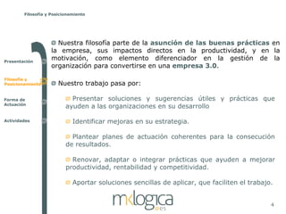 Filosofía y Posicionamiento




                      Nuestra filosofía parte de la asunción de las buenas prácticas en
                    la empresa, sus impactos directos en la productividad, y en la
Presentación
                    motivación, como elemento diferenciador en la gestión de la
                    organización para convertirse en una empresa 3.0.

Filosofía y
Posicionamiento        Nuestro trabajo pasa por:

Forma de                    Presentar soluciones y sugerencias útiles y prácticas que
Actuación
                          ayuden a las organizaciones en su desarrollo

Actividades                  Identificar mejoras en su estrategia.

                            Plantear planes de actuación coherentes para la consecución
                          de resultados.

                            Renovar, adaptar o integrar prácticas que ayuden a mejorar
                          productividad, rentabilidad y competitividad.

                             Aportar soluciones sencillas de aplicar, que faciliten el trabajo.


                                                                                              4
 