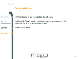 Actividades



                      Características:



Presentación            Orientación a los resultados del cliente

Filosofía y             Control, Seguimiento y Análisis que generan corrección,
Posicionamiento       adecuación y Propuestas de Valor

Forma de                On – Off Line
Actuación



Actividades




                                                                                  8
 