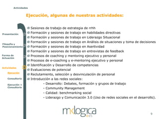 Actividades


                  Ejecución, algunas de nuestras actividades:


                      Sesiones de trabajo de estrategia de rrhh
Presentación
                      Formación y sesiones de trabajo en habilidades directivas
                      Formación y sesiones de trabajo en Liderazgo Situacional
                      Formación y sesiones de trabajo en Análisis de situaciones y toma de decisiones
Filosofía y
Posicionamiento       Formación y sesiones de trabajo en Asertividad
                      Formación y sesiones de trabajo en entrevistas de feedback
Forma de              Procesos de coaching y mentoring ejecutivo y personal
Actuación
                      Procesos de e-coaching y e-mentoring ejecutivo y personal
                      Identificación y Desarrollo de competencias
Actividades
                      Evaluaciones de potencial
    Ejecución
                      Reclutamiento, selección y desvinculación de personal
    Consultoría       Introducción a las redes sociales:
    Ejecución +               - Desarrollo: Debates, formación y grupos de trabajo
    Consultoría               - Community Management
                              - Calidad: benchmarking social
                              - Liderazgo y Comunicación 3.0 (Uso de redes sociales en el desarrollo).




                                                                                                  9
 