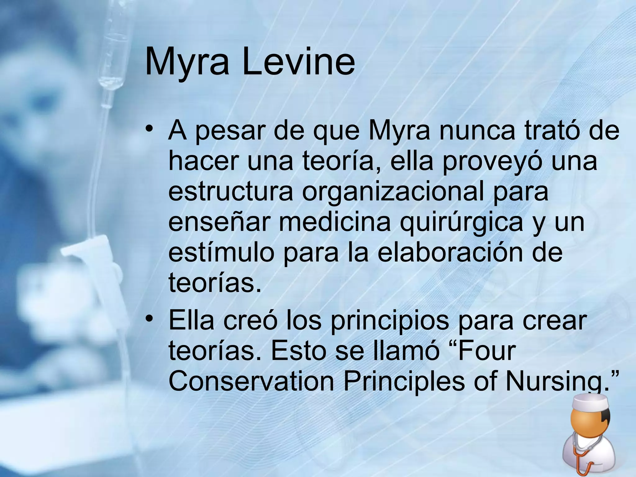 Myra Levine A pesar de que Myra nunca trató de hacer una teoría, ella proveyó una estructura organizacional para enseñar medicina quirúrgica y un estímulo para la elaboración de teorías.  Ella creó los principios para crear teorías. Esto se llamó “Four Conservation Principles of Nursing.” 