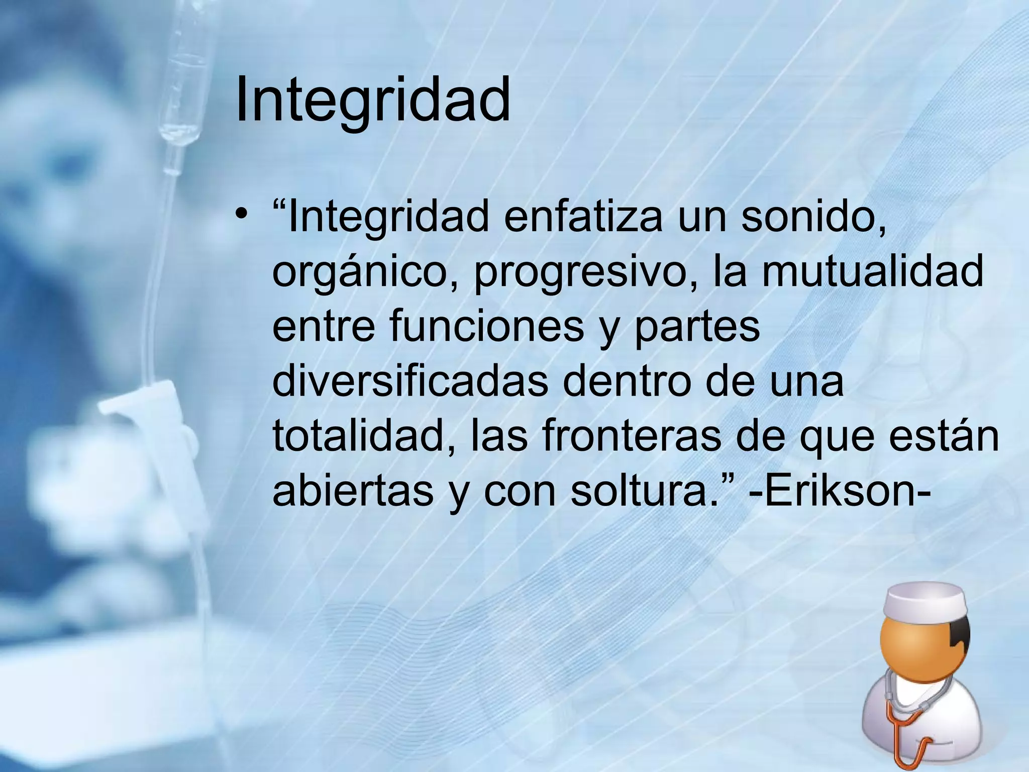 Integridad “Integridad enfatiza un sonido, orgánico, progresivo, la mutualidad entre funciones y partes diversificadas dentro de una totalidad, las fronteras de que están abiertas y con soltura.” -Erikson-  