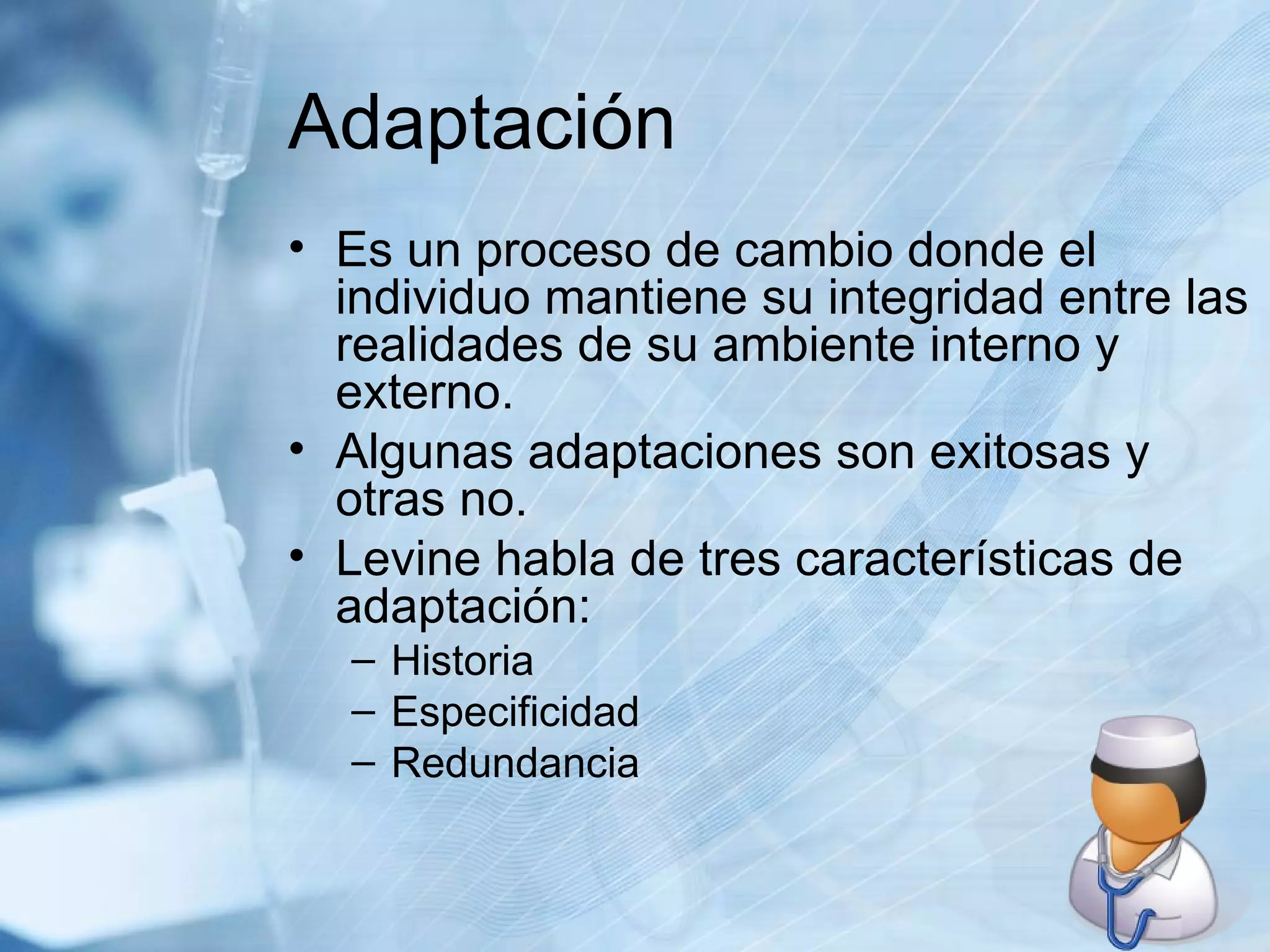 Adaptación Es un proceso de cambio donde el individuo mantiene su integridad entre las realidades de su ambiente interno y externo. Algunas adaptaciones son exitosas y otras no. Levine habla de tres características de adaptación: Historia Especificidad Redundancia 