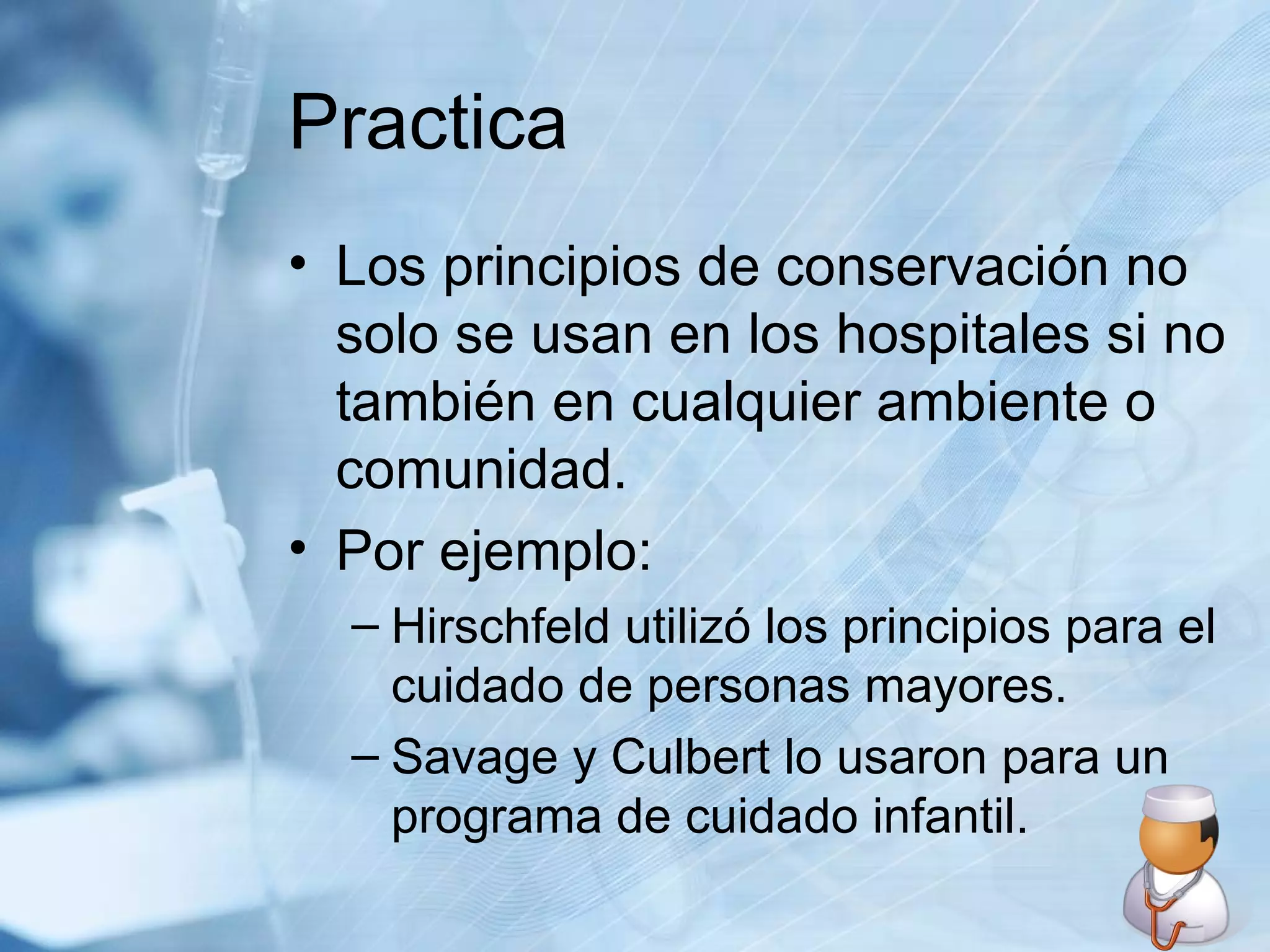 Practica Los principios de conservación no solo se usan en los hospitales si no también en cualquier ambiente o comunidad. Por ejemplo: Hirschfeld utilizó los principios para el cuidado de personas mayores. Savage y Culbert lo usaron para un programa de cuidado infantil. 