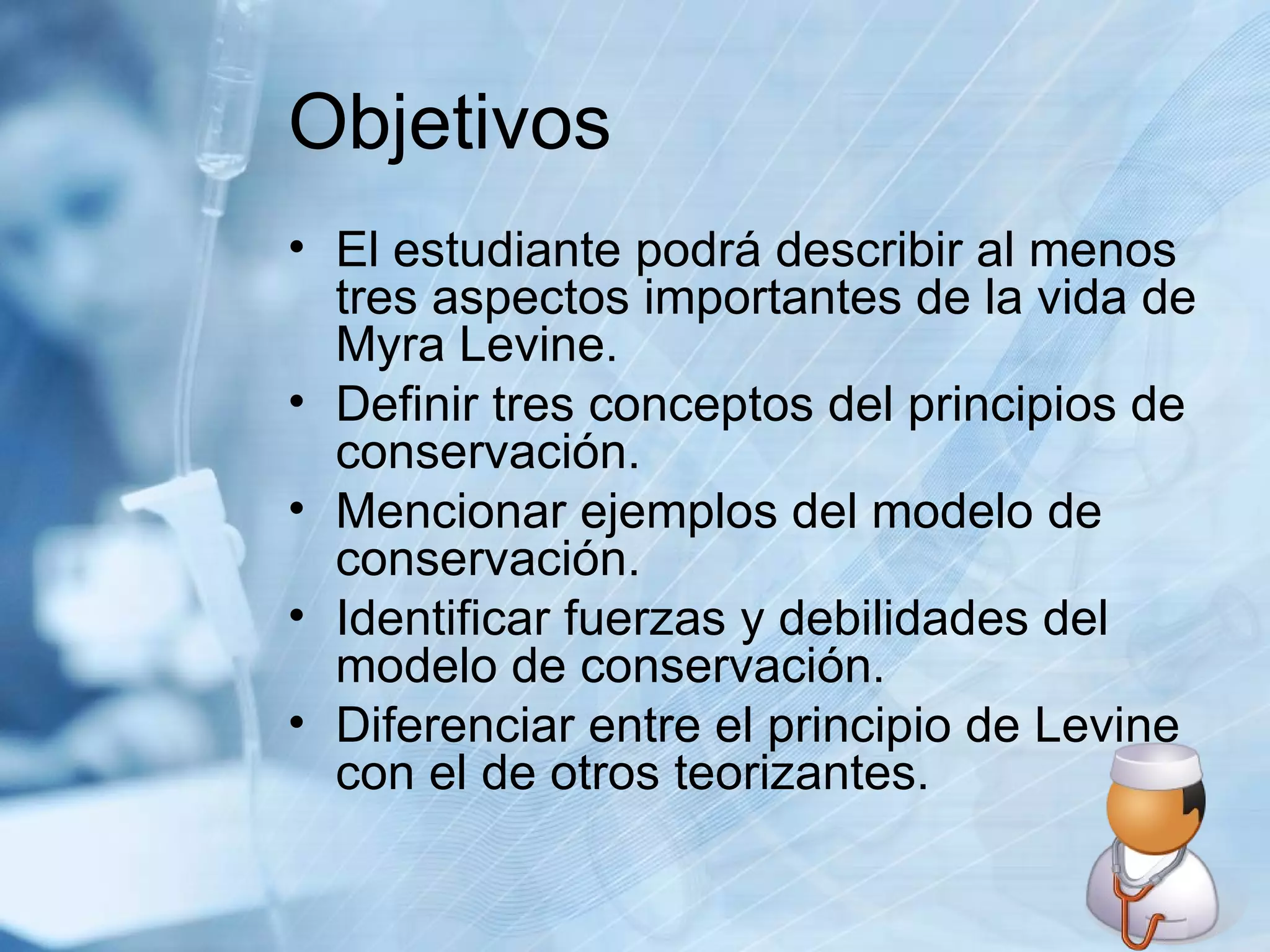 Objetivos El estudiante podrá describir al menos tres aspectos importantes de la vida de Myra Levine. Definir tres conceptos del principios de conservación. Mencionar ejemplos del modelo de conservación. Identificar fuerzas y debilidades del modelo de conservación. Diferenciar entre el principio de Levine con el de otros teorizantes. 