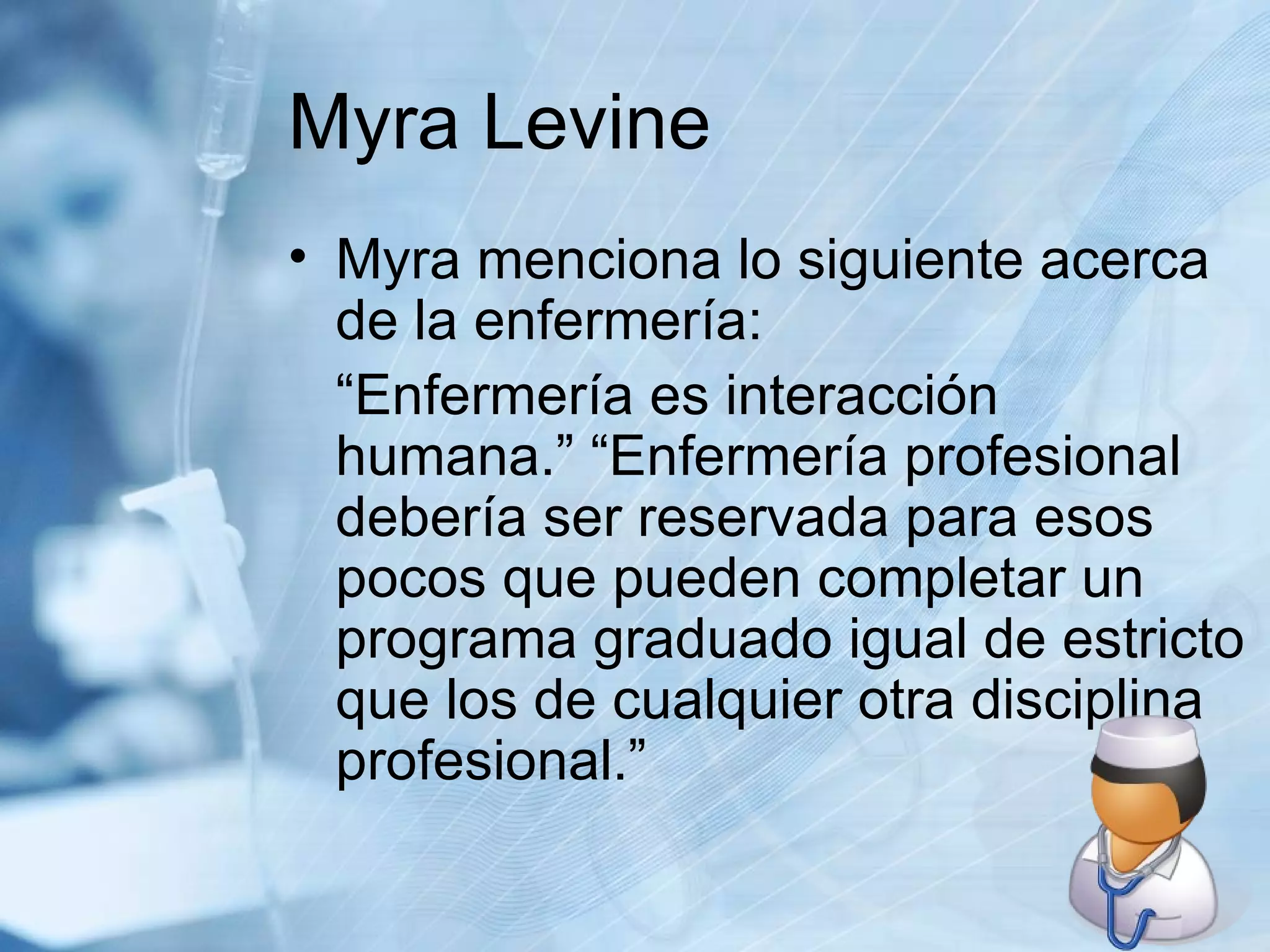 Myra Levine Myra menciona lo siguiente acerca de la enfermería: “Enfermería es interacción humana.” “Enfermería profesional debería ser reservada para esos pocos que pueden completar un programa graduado igual de estricto que los de cualquier otra disciplina profesional.” 