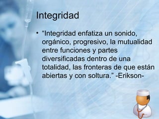 Integridad “Integridad enfatiza un sonido, orgánico, progresivo, la mutualidad entre funciones y partes diversificadas dentro de una totalidad, las fronteras de que están abiertas y con soltura.” -Erikson-  