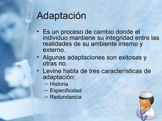 Adaptación Es un proceso de cambio donde el individuo mantiene su integridad entre las realidades de su ambiente interno y externo. Algunas adaptaciones son exitosas y otras no. Levine habla de tres características de adaptación: Historia Especificidad Redundancia 