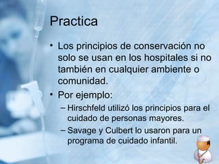Practica Los principios de conservación no solo se usan en los hospitales si no también en cualquier ambiente o comunidad. Por ejemplo: Hirschfeld utilizó los principios para el cuidado de personas mayores. Savage y Culbert lo usaron para un programa de cuidado infantil. 