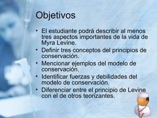 Objetivos El estudiante podrá describir al menos tres aspectos importantes de la vida de Myra Levine. Definir tres conceptos del principios de conservación. Mencionar ejemplos del modelo de conservación. Identificar fuerzas y debilidades del modelo de conservación. Diferenciar entre el principio de Levine con el de otros teorizantes. 