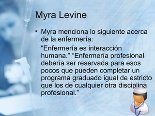 Myra Levine Myra menciona lo siguiente acerca de la enfermería: “Enfermería es interacción humana.” “Enfermería profesional debería ser reservada para esos pocos que pueden completar un programa graduado igual de estricto que los de cualquier otra disciplina profesional.” 